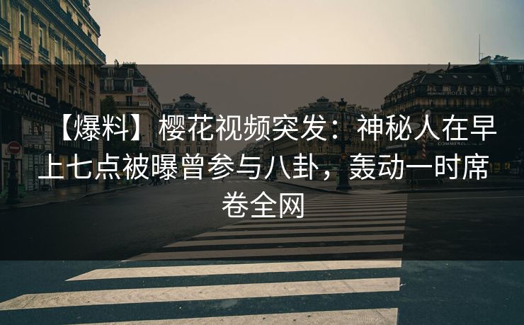 【爆料】樱花视频突发：神秘人在早上七点被曝曾参与八卦，轰动一时席卷全网