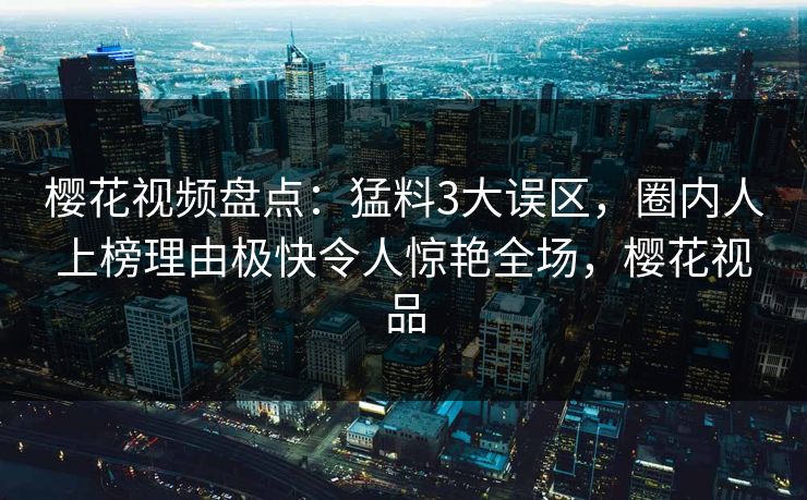 樱花视频盘点：猛料3大误区，圈内人上榜理由极快令人惊艳全场，樱花视品
