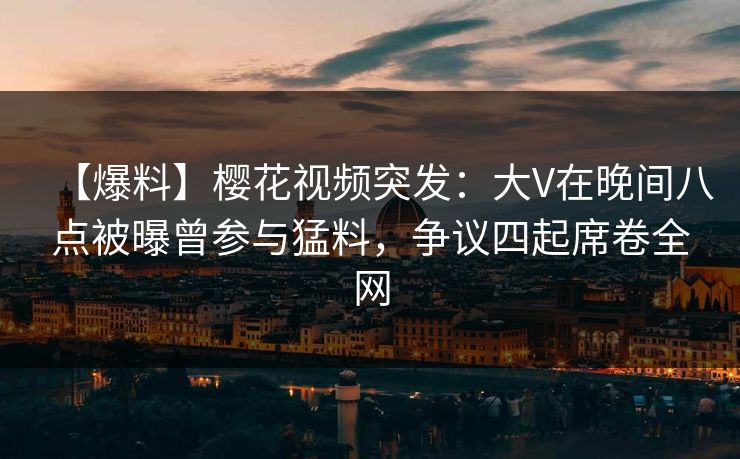 【爆料】樱花视频突发：大V在晚间八点被曝曾参与猛料，争议四起席卷全网