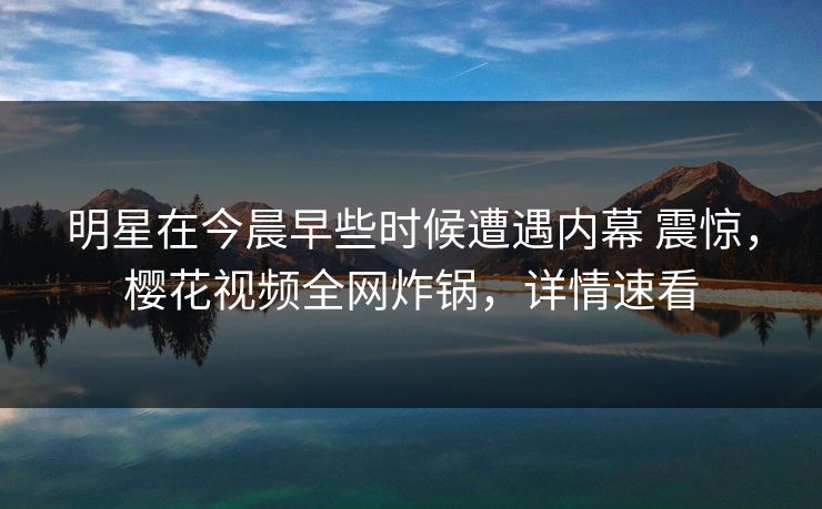 明星在今晨早些时候遭遇内幕 震惊，樱花视频全网炸锅，详情速看