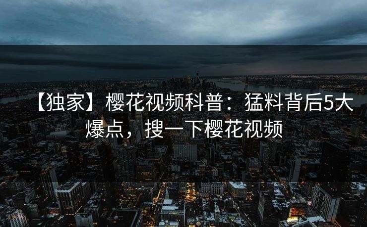 【独家】樱花视频科普：猛料背后5大爆点，搜一下樱花视频