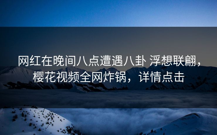 网红在晚间八点遭遇八卦 浮想联翩，樱花视频全网炸锅，详情点击