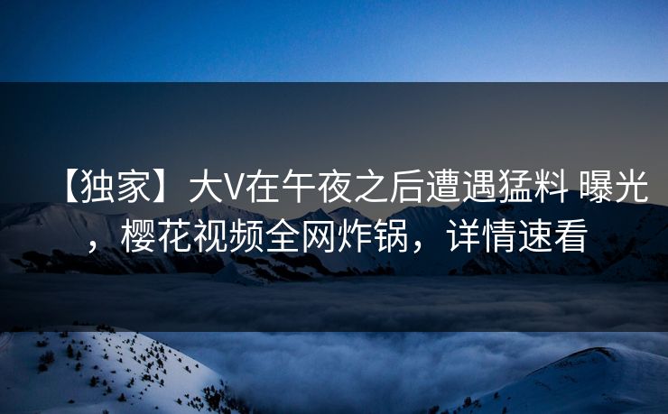 【独家】大V在午夜之后遭遇猛料 曝光，樱花视频全网炸锅，详情速看