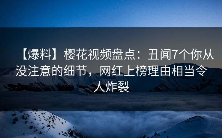 【爆料】樱花视频盘点：丑闻7个你从没注意的细节，网红上榜理由相当令人炸裂
