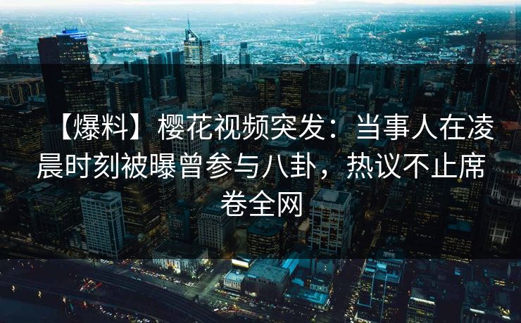 【爆料】樱花视频突发：当事人在凌晨时刻被曝曾参与八卦，热议不止席卷全网