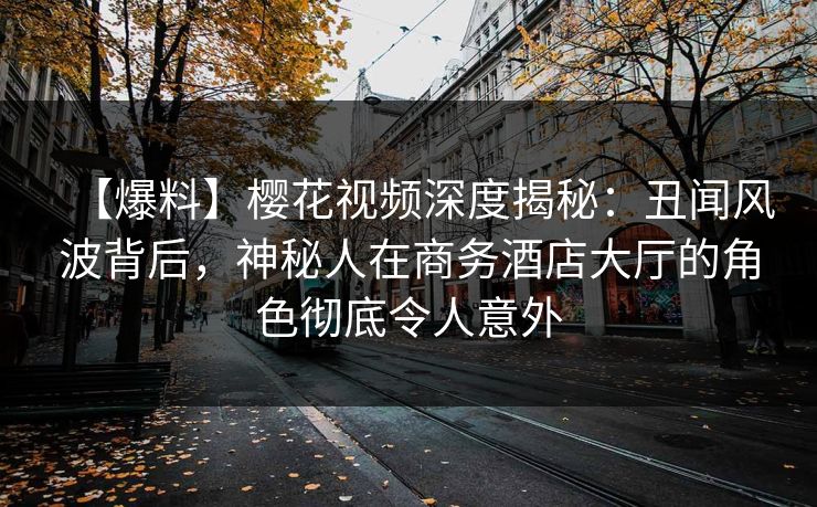 【爆料】樱花视频深度揭秘：丑闻风波背后，神秘人在商务酒店大厅的角色彻底令人意外