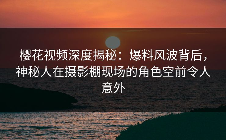 樱花视频深度揭秘：爆料风波背后，神秘人在摄影棚现场的角色空前令人意外