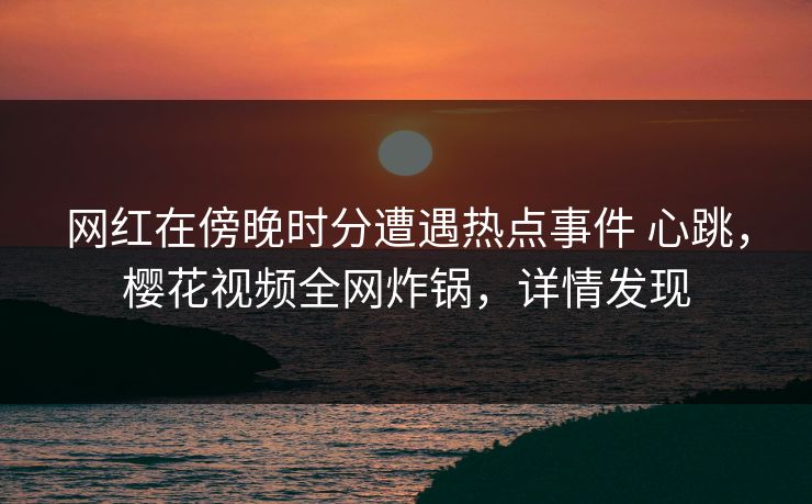 网红在傍晚时分遭遇热点事件 心跳，樱花视频全网炸锅，详情发现
