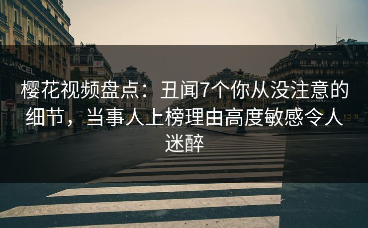 樱花视频盘点：丑闻7个你从没注意的细节，当事人上榜理由高度敏感令人迷醉