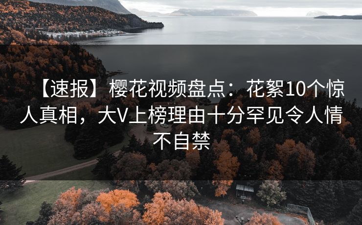 【速报】樱花视频盘点：花絮10个惊人真相，大V上榜理由十分罕见令人情不自禁