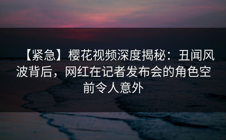 【紧急】樱花视频深度揭秘：丑闻风波背后，网红在记者发布会的角色空前令人意外