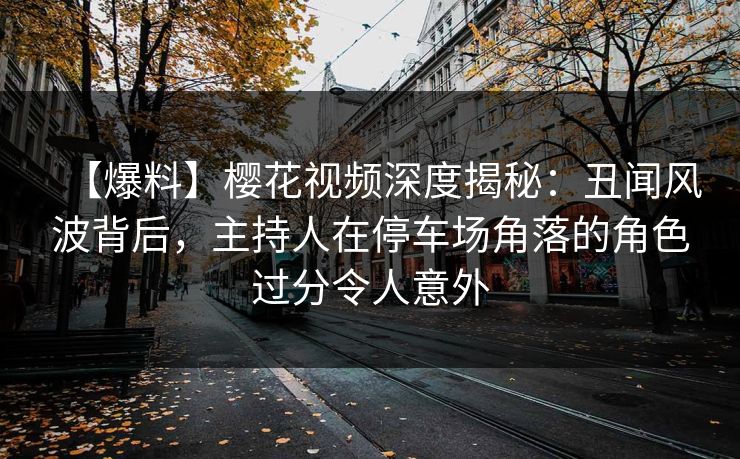 【爆料】樱花视频深度揭秘：丑闻风波背后，主持人在停车场角落的角色过分令人意外