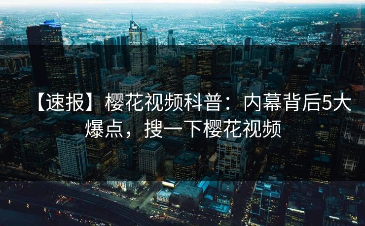 【速报】樱花视频科普：内幕背后5大爆点，搜一下樱花视频