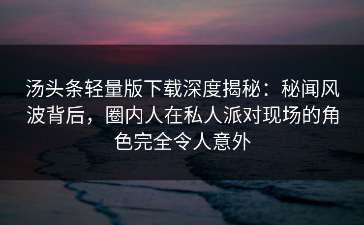 汤头条轻量版下载深度揭秘：秘闻风波背后，圈内人在私人派对现场的角色完全令人意外