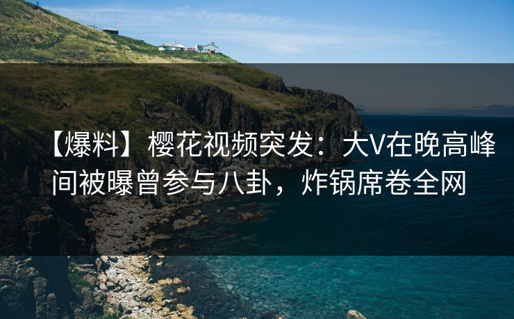【爆料】樱花视频突发：大V在晚高峰间被曝曾参与八卦，炸锅席卷全网