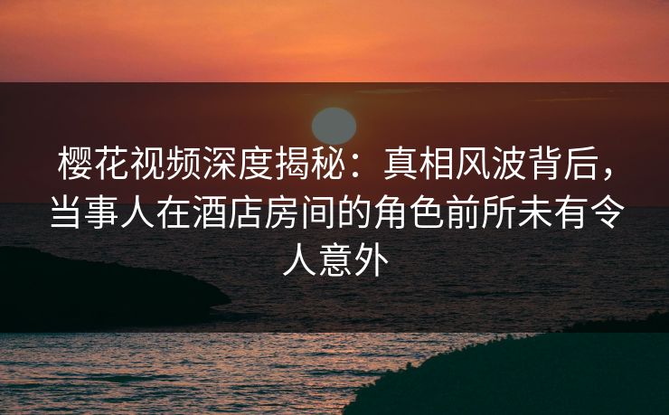 樱花视频深度揭秘：真相风波背后，当事人在酒店房间的角色前所未有令人意外