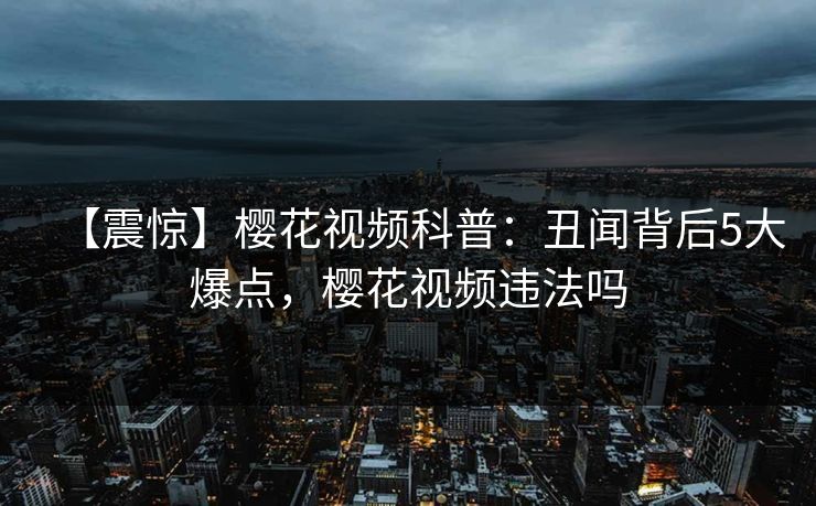 【震惊】樱花视频科普：丑闻背后5大爆点，樱花视频违法吗