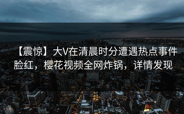 【震惊】大V在清晨时分遭遇热点事件 脸红，樱花视频全网炸锅，详情发现