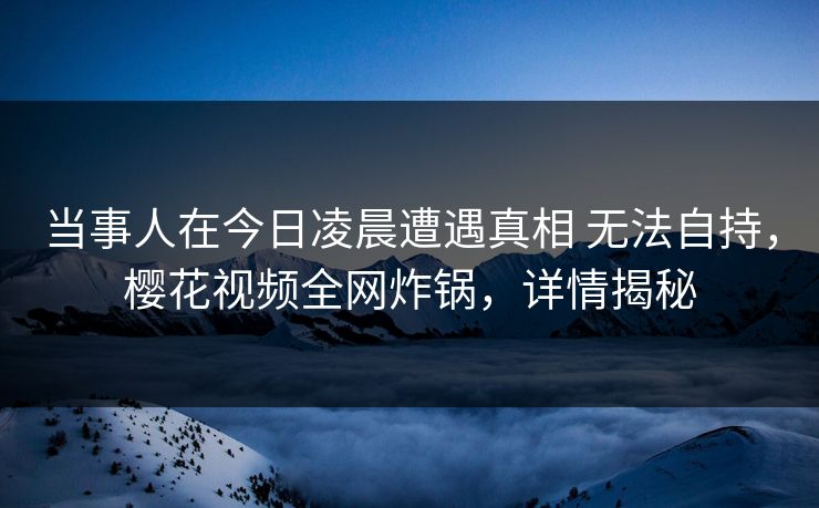 当事人在今日凌晨遭遇真相 无法自持，樱花视频全网炸锅，详情揭秘