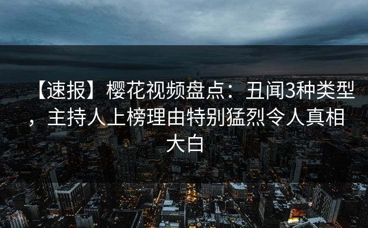 【速报】樱花视频盘点：丑闻3种类型，主持人上榜理由特别猛烈令人真相大白