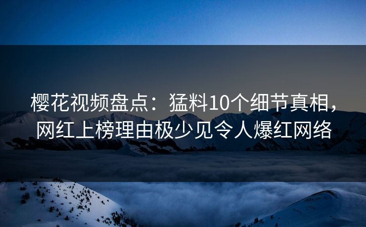 樱花视频盘点：猛料10个细节真相，网红上榜理由极少见令人爆红网络