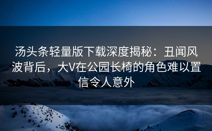 汤头条轻量版下载深度揭秘：丑闻风波背后，大V在公园长椅的角色难以置信令人意外