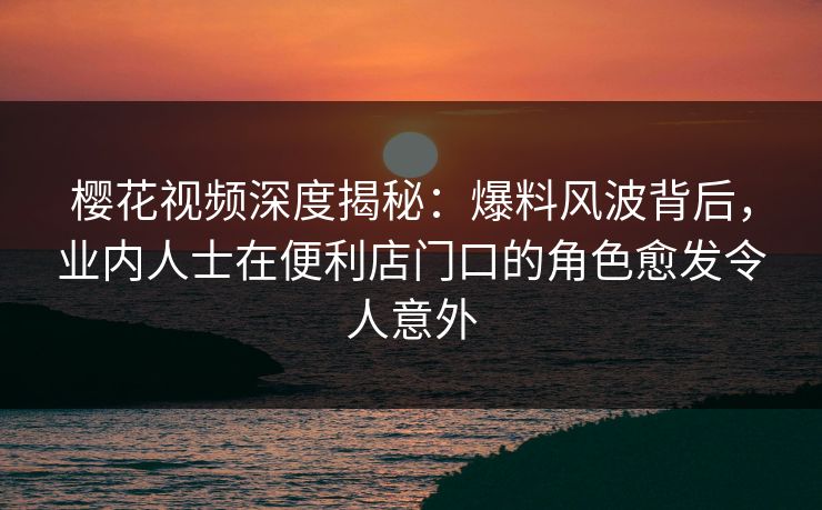 樱花视频深度揭秘：爆料风波背后，业内人士在便利店门口的角色愈发令人意外