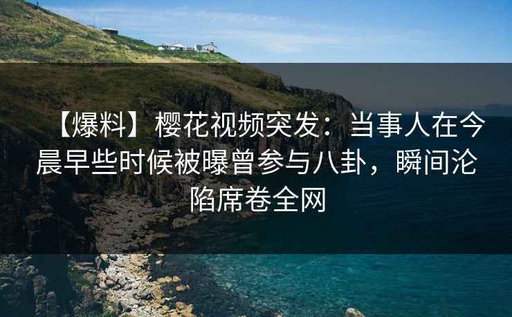 【爆料】樱花视频突发：当事人在今晨早些时候被曝曾参与八卦，瞬间沦陷席卷全网