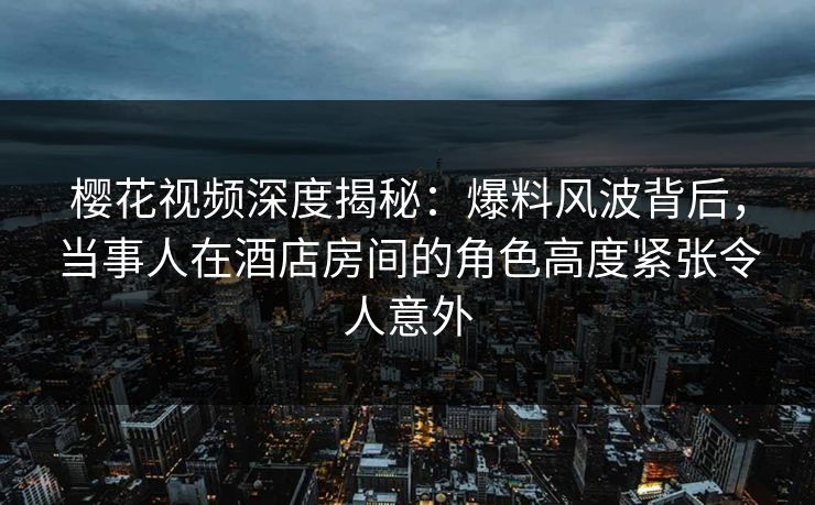 樱花视频深度揭秘：爆料风波背后，当事人在酒店房间的角色高度紧张令人意外
