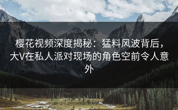 樱花视频深度揭秘：猛料风波背后，大V在私人派对现场的角色空前令人意外