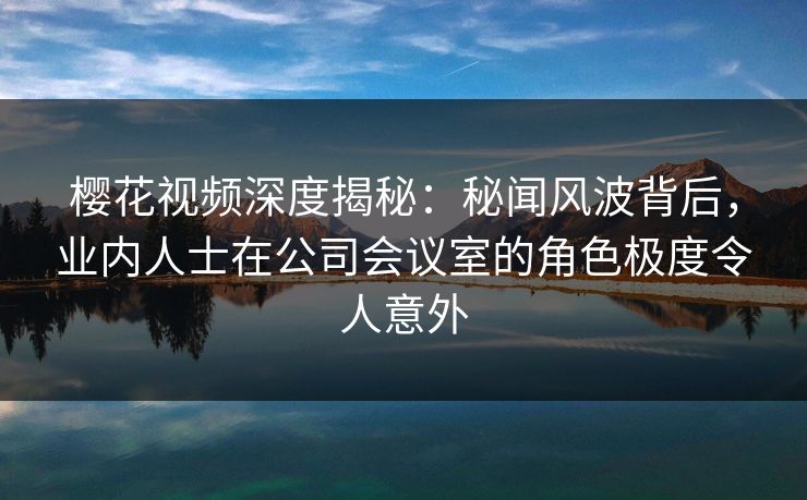 樱花视频深度揭秘：秘闻风波背后，业内人士在公司会议室的角色极度令人意外