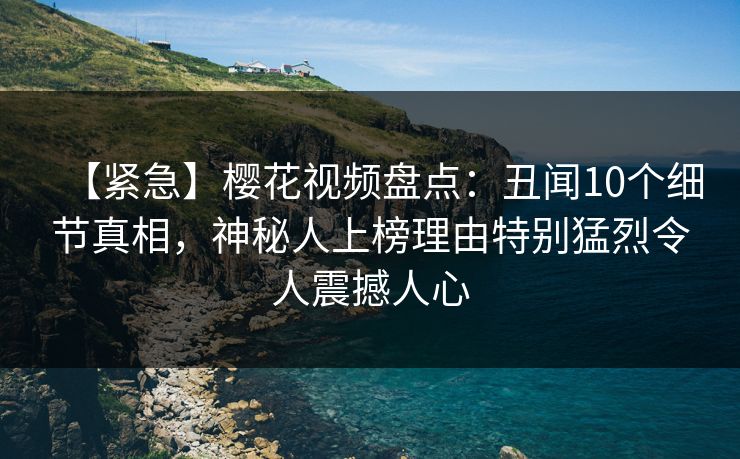 【紧急】樱花视频盘点：丑闻10个细节真相，神秘人上榜理由特别猛烈令人震撼人心