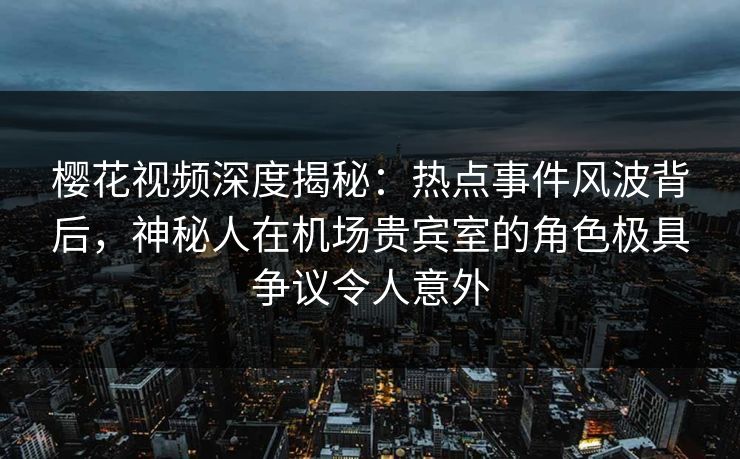 樱花视频深度揭秘：热点事件风波背后，神秘人在机场贵宾室的角色极具争议令人意外