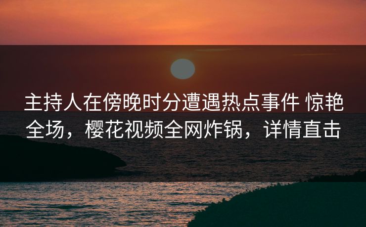 主持人在傍晚时分遭遇热点事件 惊艳全场，樱花视频全网炸锅，详情直击
