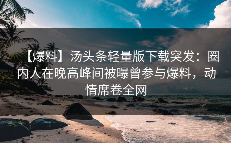 【爆料】汤头条轻量版下载突发：圈内人在晚高峰间被曝曾参与爆料，动情席卷全网