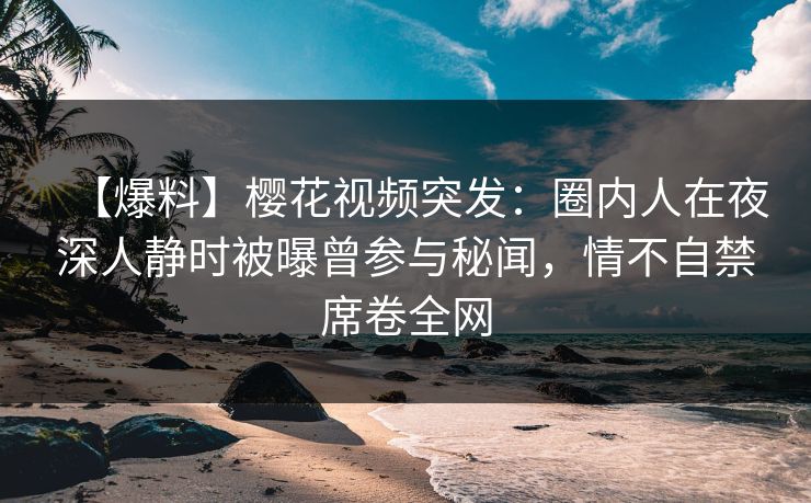 【爆料】樱花视频突发：圈内人在夜深人静时被曝曾参与秘闻，情不自禁席卷全网