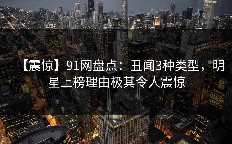 【震惊】91网盘点：丑闻3种类型，明星上榜理由极其令人震惊