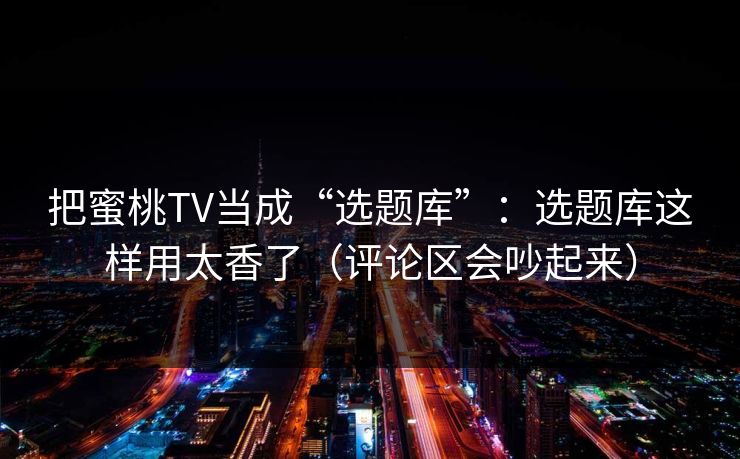 把蜜桃TV当成“选题库”：选题库这样用太香了（评论区会吵起来）