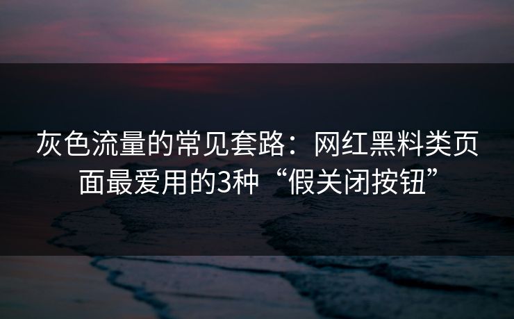 灰色流量的常见套路：网红黑料类页面最爱用的3种“假关闭按钮”