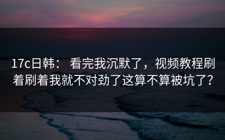 17c日韩： 看完我沉默了，视频教程刷着刷着我就不对劲了这算不算被坑了？