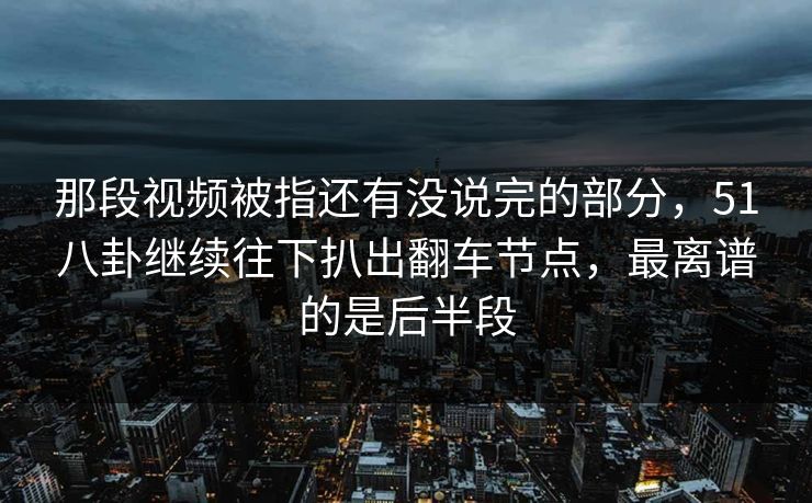那段视频被指还有没说完的部分，51八卦继续往下扒出翻车节点，最离谱的是后半段